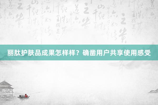 丽肽护肤品成果怎样样？确凿用户共享使用感受