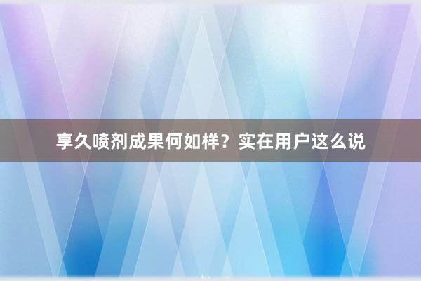 享久喷剂成果何如样？实在用户这么说