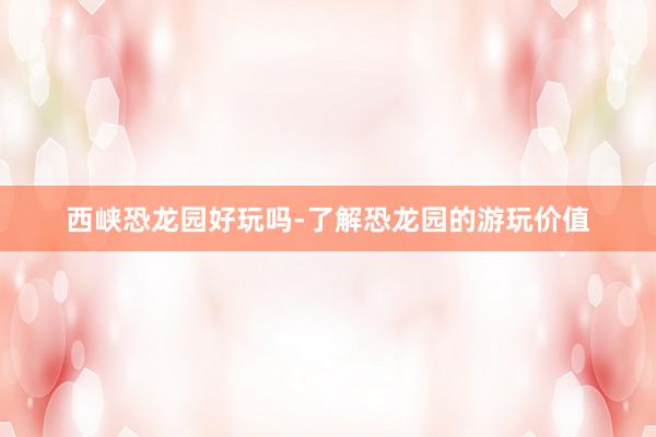 西峡恐龙园好玩吗-了解恐龙园的游玩价值