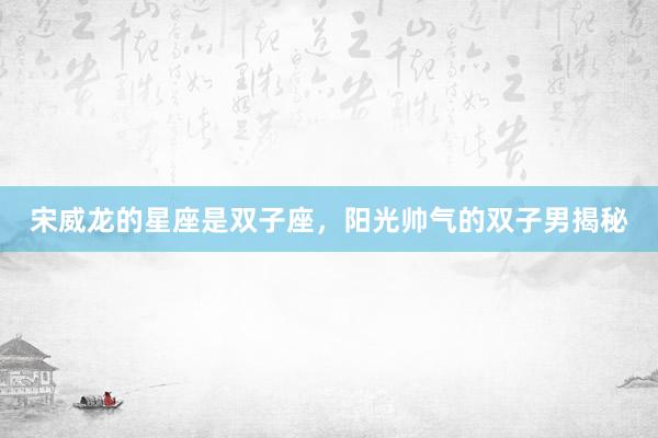 宋威龙的星座是双子座，阳光帅气的双子男揭秘
