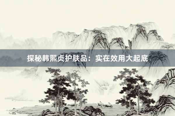 探秘韩熙贞护肤品：实在效用大起底